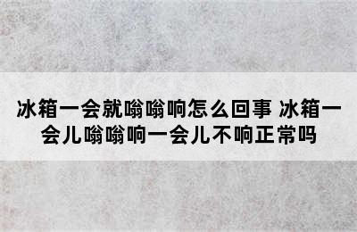 冰箱一会就嗡嗡响怎么回事 冰箱一会儿嗡嗡响一会儿不响正常吗